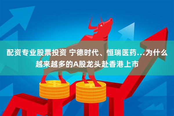 配资专业股票投资 宁德时代、恒瑞医药…为什么越来越多的A股龙头赴香港上市
