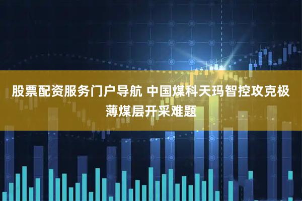 股票配资服务门户导航 中国煤科天玛智控攻克极薄煤层开采难题