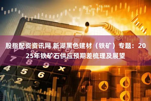 股指配资资讯网 新湖黑色建材（铁矿）专题：2025年铁矿石供应预期差梳理及展望