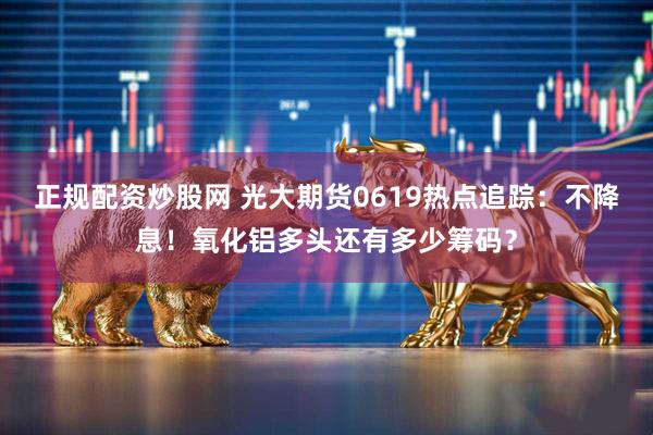 正规配资炒股网 光大期货0619热点追踪：不降息！氧化铝多头还有多少筹码？