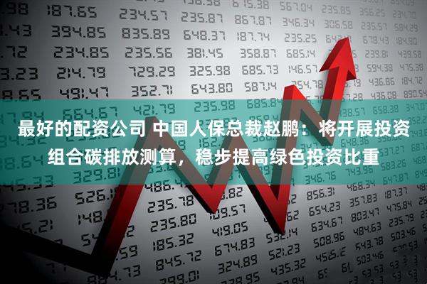 最好的配资公司 中国人保总裁赵鹏：将开展投资组合碳排放测算，稳步提高绿色投资比重