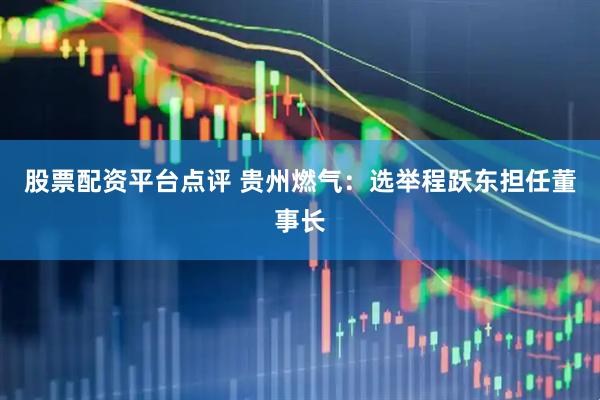 股票配资平台点评 贵州燃气：选举程跃东担任董事长