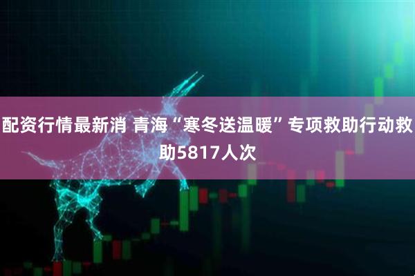 配资行情最新消 青海“寒冬送温暖”专项救助行动救助5817人次
