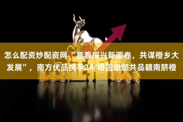 怎么配资炒配资网 “喜看振兴新画卷，共谋橙乡大发展”，南方优品携手24°橙园邀您共品赣南脐橙