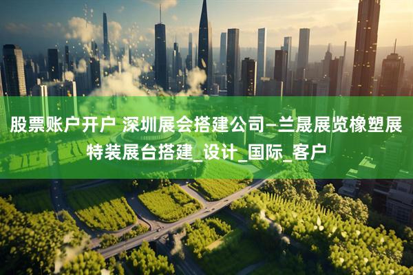 股票账户开户 深圳展会搭建公司—兰晟展览橡塑展特装展台搭建_设计_国际_客户