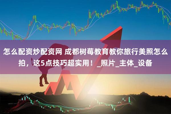 怎么配资炒配资网 成都树莓教育教你旅行美照怎么拍，这5点技巧超实用！_照片_主体_设备