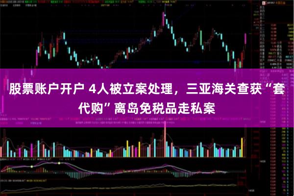 股票账户开户 4人被立案处理，三亚海关查获“套代购”离岛免税品走私案
