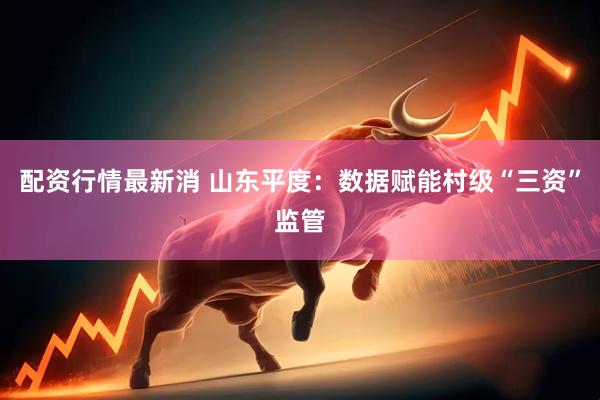 配资行情最新消 山东平度：数据赋能村级“三资”监管