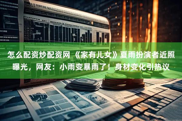 怎么配资炒配资网 《家有儿女》夏雨扮演者近照曝光，网友：小雨变暴雨了！身材变化引热议