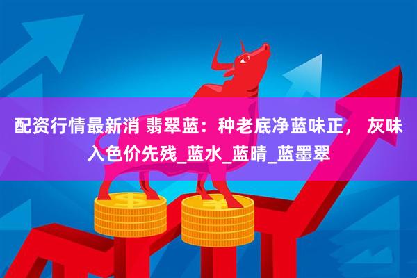 配资行情最新消 翡翠蓝：种老底净蓝味正， 灰味入色价先残_蓝水_蓝晴_蓝墨翠