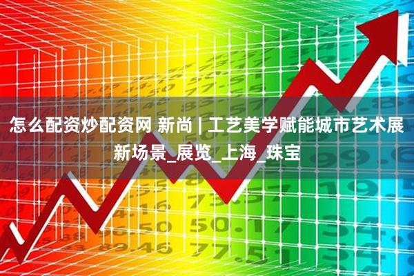 怎么配资炒配资网 新尚 | 工艺美学赋能城市艺术展新场景_展览_上海_珠宝