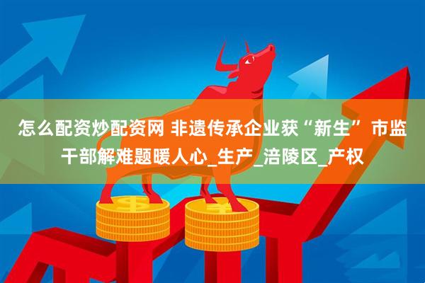 怎么配资炒配资网 非遗传承企业获“新生” 市监干部解难题暖人心_生产_涪陵区_产权