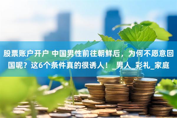 股票账户开户 中国男性前往朝鲜后，为何不愿意回国呢？这6个条件真的很诱人！_男人_彩礼_家庭