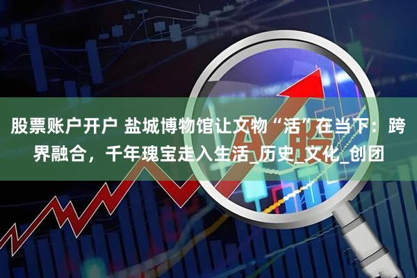 股票账户开户 盐城博物馆让文物“活”在当下：跨界融合，千年瑰宝走入生活_历史_文化_创团