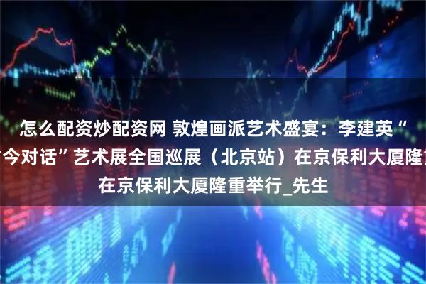 怎么配资炒配资网 敦煌画派艺术盛宴：李建英“文脉传承·古今对话”艺术展全国巡展（北京站）在京保利大厦隆重举行_先生