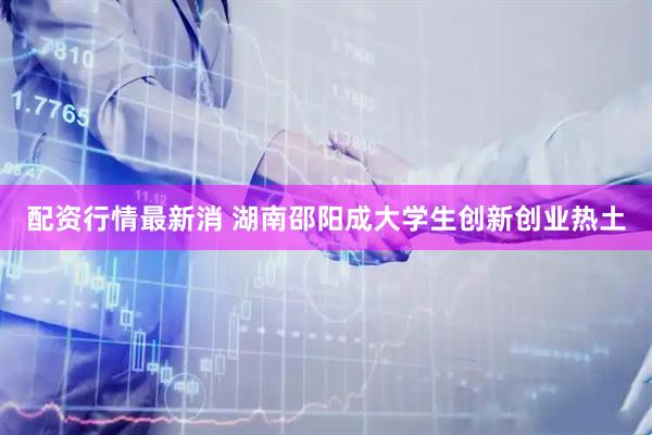 配资行情最新消 湖南邵阳成大学生创新创业热土