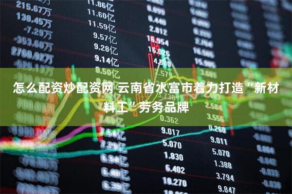 怎么配资炒配资网 云南省水富市着力打造“新材料工”劳务品牌