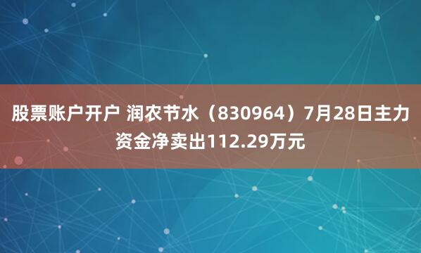 股票账户开户 润农节水（830964）7月28日主力资金净卖出112.29万元