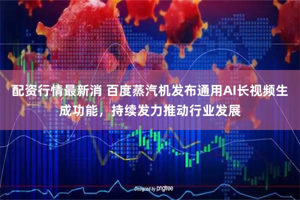 配资行情最新消 百度蒸汽机发布通用AI长视频生成功能，持续发力推动行业发展