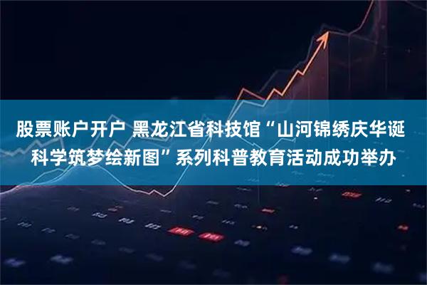 股票账户开户 黑龙江省科技馆“山河锦绣庆华诞 科学筑梦绘新图”系列科普教育活动成功举办
