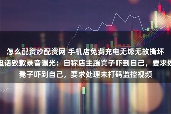 怎么配资炒配资网 手机店免费充电无缘无故撕坏充电线？涉事男子电话致歉录音曝光：自称店主踹凳子吓到自己，要求处理未打码监控视频