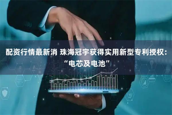 配资行情最新消 珠海冠宇获得实用新型专利授权：“电芯及电池”