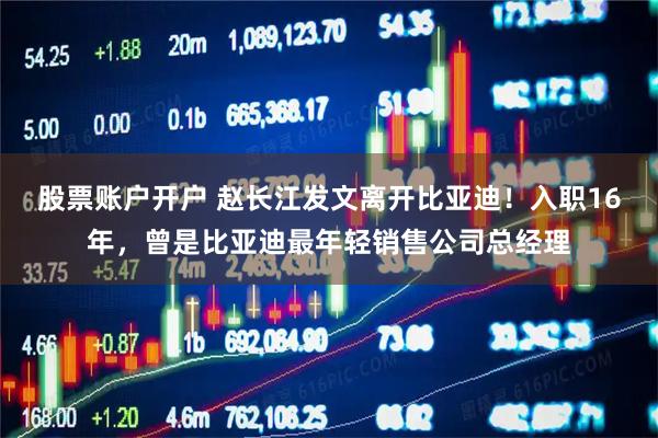 股票账户开户 赵长江发文离开比亚迪!入职16年,曾是比亚迪最年轻销售公司总经理