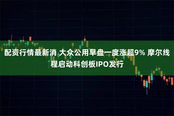 配资行情最新消 大众公用早盘一度涨超9% 摩尔线程启动科创板IPO发行