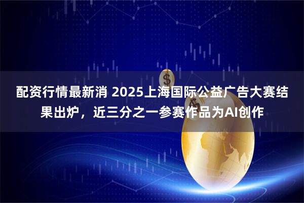 配资行情最新消 2025上海国际公益广告大赛结果出炉,近三分之一参赛作品为AI创作