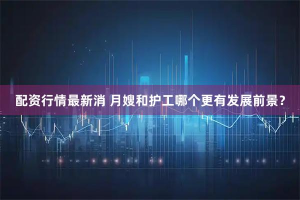 配资行情最新消 月嫂和护工哪个更有发展前景？