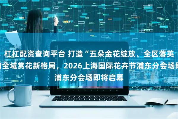 杠杠配资查询平台 打造“五朵金花绽放、全区落英缤纷”的全域赏花新格局，2026上海国际花卉节浦东分会场即将启幕