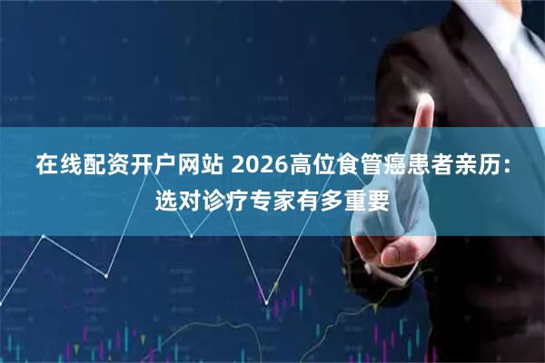 在线配资开户网站 2026高位食管癌患者亲历：选对诊疗专家有多重要