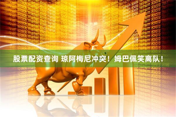 股票配资查询 琼阿梅尼冲突！姆巴佩笑离队！
